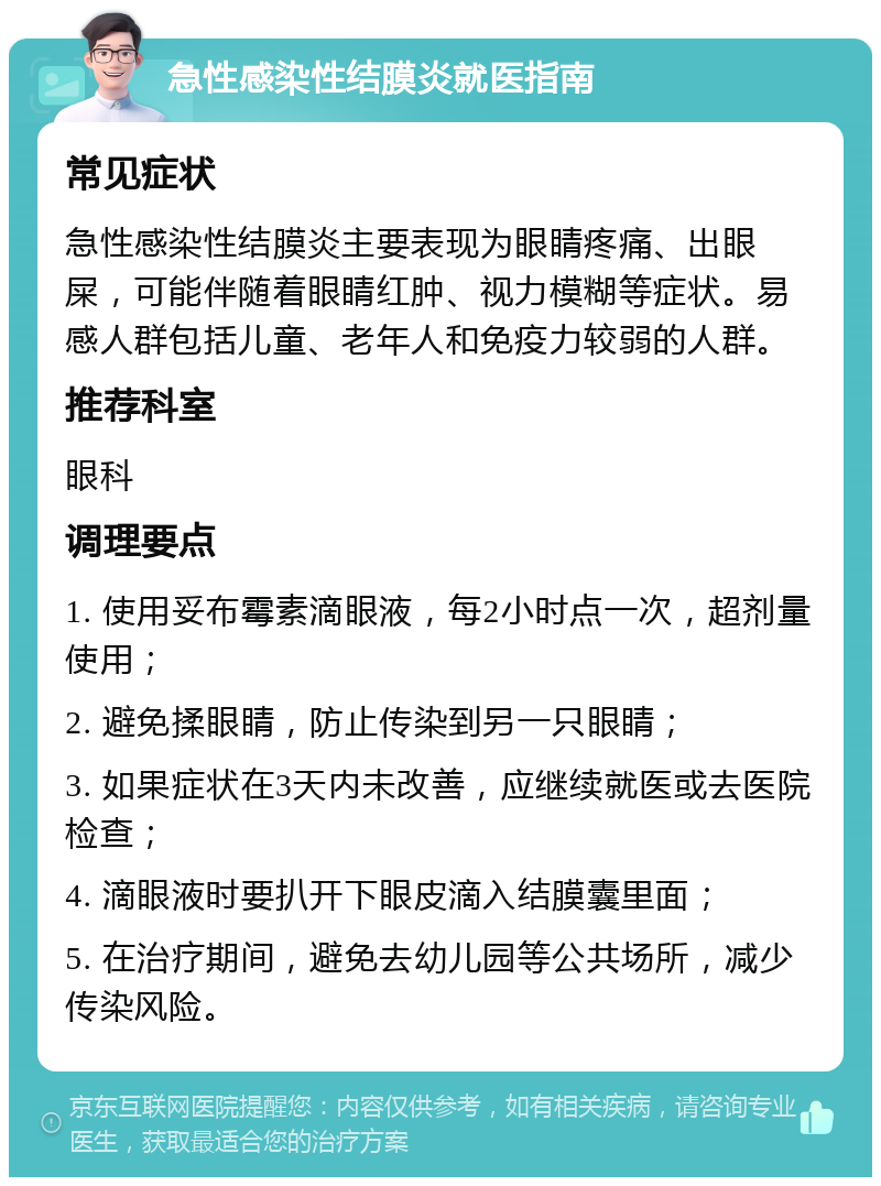 急性感染性结膜炎就医指南 常见症状 急性感染性结膜炎主要表现为眼睛疼痛、出眼屎，可能伴随着眼睛红肿、视力模糊等症状。易感人群包括儿童、老年人和免疫力较弱的人群。 推荐科室 眼科 调理要点 1. 使用妥布霉素滴眼液，每2小时点一次，超剂量使用； 2. 避免揉眼睛，防止传染到另一只眼睛； 3. 如果症状在3天内未改善，应继续就医或去医院检查； 4. 滴眼液时要扒开下眼皮滴入结膜囊里面； 5. 在治疗期间，避免去幼儿园等公共场所，减少传染风险。