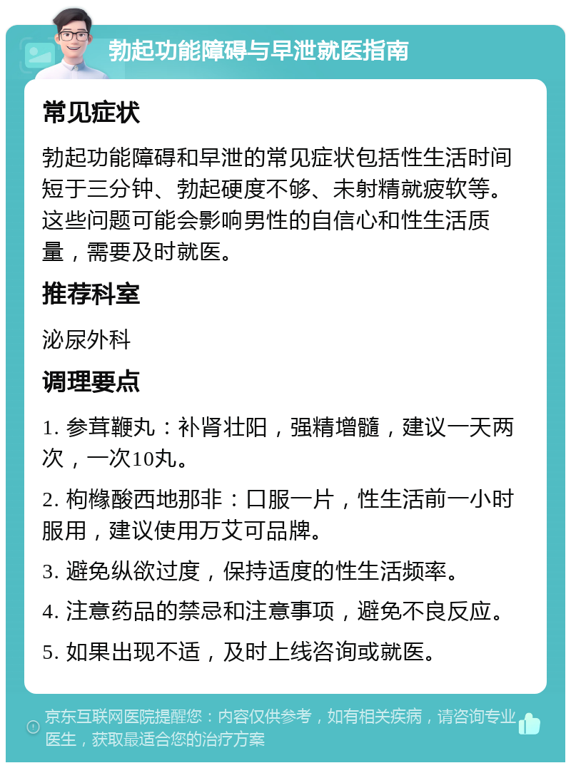 勃起功能障碍与早泄就医指南 常见症状 勃起功能障碍和早泄的常见症状包括性生活时间短于三分钟、勃起硬度不够、未射精就疲软等。这些问题可能会影响男性的自信心和性生活质量，需要及时就医。 推荐科室 泌尿外科 调理要点 1. 参茸鞭丸：补肾壮阳，强精增髓，建议一天两次，一次10丸。 2. 枸橼酸西地那非：口服一片，性生活前一小时服用，建议使用万艾可品牌。 3. 避免纵欲过度，保持适度的性生活频率。 4. 注意药品的禁忌和注意事项，避免不良反应。 5. 如果出现不适，及时上线咨询或就医。