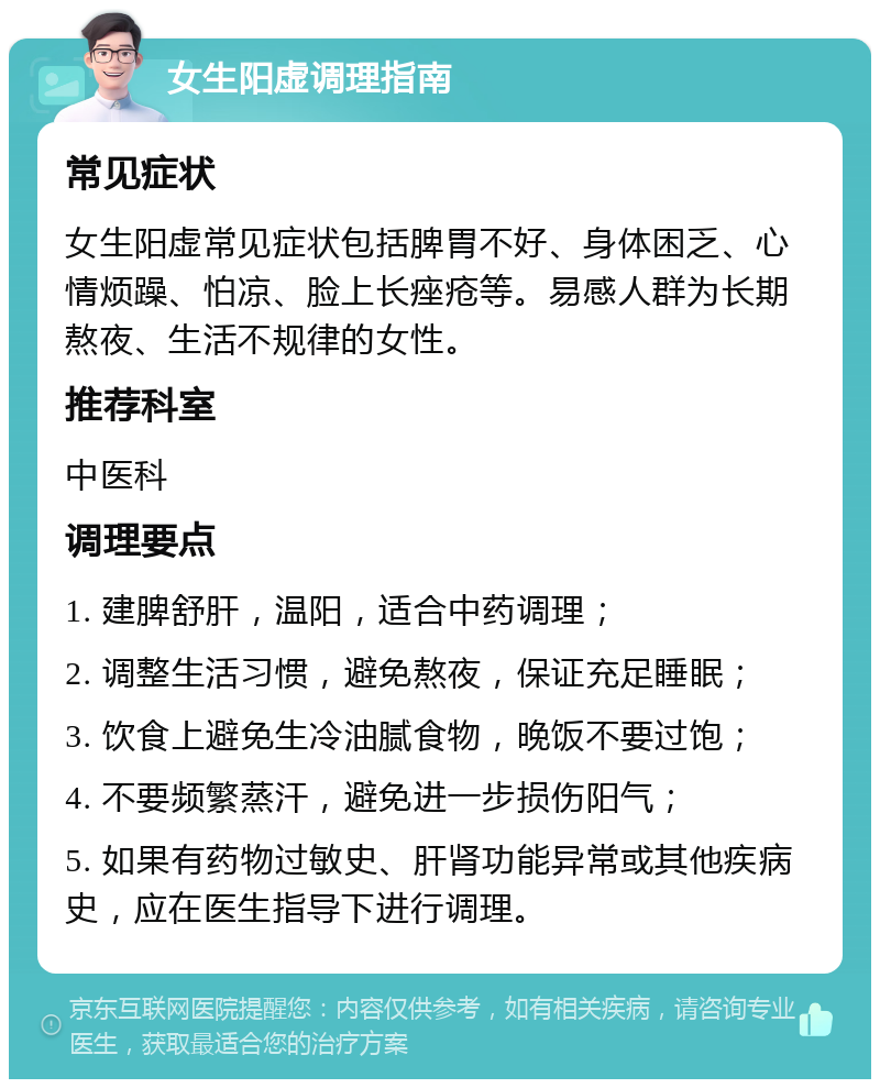 女生阳虚调理指南 常见症状 女生阳虚常见症状包括脾胃不好、身体困乏、心情烦躁、怕凉、脸上长痤疮等。易感人群为长期熬夜、生活不规律的女性。 推荐科室 中医科 调理要点 1. 建脾舒肝，温阳，适合中药调理； 2. 调整生活习惯，避免熬夜，保证充足睡眠； 3. 饮食上避免生冷油腻食物，晚饭不要过饱； 4. 不要频繁蒸汗，避免进一步损伤阳气； 5. 如果有药物过敏史、肝肾功能异常或其他疾病史，应在医生指导下进行调理。