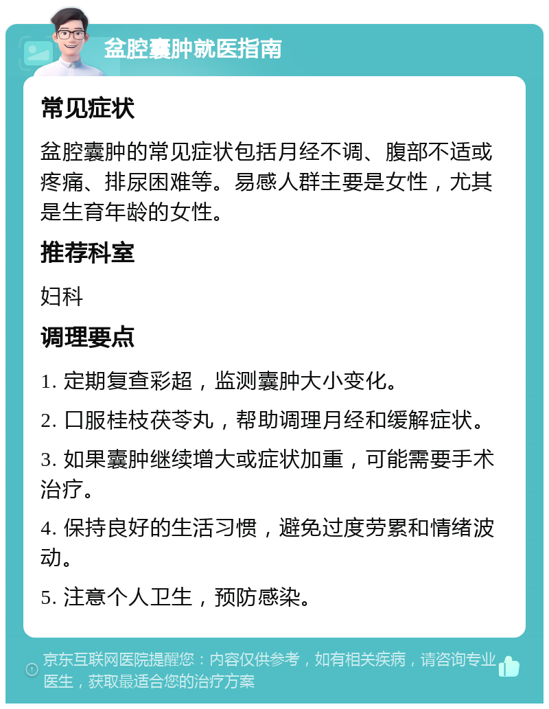 盆腔囊肿就医指南 常见症状 盆腔囊肿的常见症状包括月经不调、腹部不适或疼痛、排尿困难等。易感人群主要是女性，尤其是生育年龄的女性。 推荐科室 妇科 调理要点 1. 定期复查彩超，监测囊肿大小变化。 2. 口服桂枝茯苓丸，帮助调理月经和缓解症状。 3. 如果囊肿继续增大或症状加重，可能需要手术治疗。 4. 保持良好的生活习惯，避免过度劳累和情绪波动。 5. 注意个人卫生，预防感染。