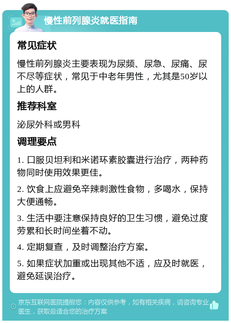 慢性前列腺炎就医指南 常见症状 慢性前列腺炎主要表现为尿频、尿急、尿痛、尿不尽等症状，常见于中老年男性，尤其是50岁以上的人群。 推荐科室 泌尿外科或男科 调理要点 1. 口服贝坦利和米诺环素胶囊进行治疗，两种药物同时使用效果更佳。 2. 饮食上应避免辛辣刺激性食物，多喝水，保持大便通畅。 3. 生活中要注意保持良好的卫生习惯，避免过度劳累和长时间坐着不动。 4. 定期复查，及时调整治疗方案。 5. 如果症状加重或出现其他不适，应及时就医，避免延误治疗。