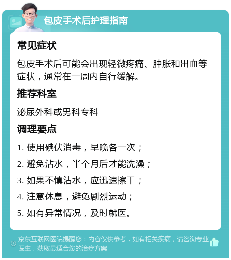 包皮手术后护理指南 常见症状 包皮手术后可能会出现轻微疼痛、肿胀和出血等症状，通常在一周内自行缓解。 推荐科室 泌尿外科或男科专科 调理要点 1. 使用碘伏消毒，早晚各一次； 2. 避免沾水，半个月后才能洗澡； 3. 如果不慎沾水，应迅速擦干； 4. 注意休息，避免剧烈运动； 5. 如有异常情况，及时就医。