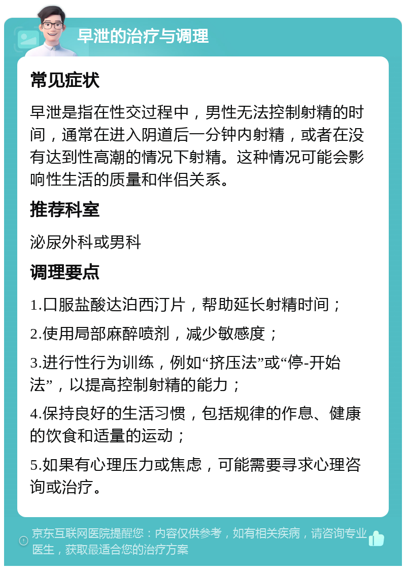 早泄的治疗与调理 常见症状 早泄是指在性交过程中，男性无法控制射精的时间，通常在进入阴道后一分钟内射精，或者在没有达到性高潮的情况下射精。这种情况可能会影响性生活的质量和伴侣关系。 推荐科室 泌尿外科或男科 调理要点 1.口服盐酸达泊西汀片，帮助延长射精时间； 2.使用局部麻醉喷剂，减少敏感度； 3.进行性行为训练，例如“挤压法”或“停-开始法”，以提高控制射精的能力； 4.保持良好的生活习惯，包括规律的作息、健康的饮食和适量的运动； 5.如果有心理压力或焦虑，可能需要寻求心理咨询或治疗。