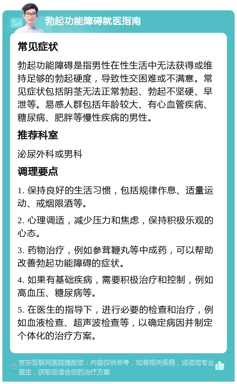 勃起功能障碍就医指南 常见症状 勃起功能障碍是指男性在性生活中无法获得或维持足够的勃起硬度，导致性交困难或不满意。常见症状包括阴茎无法正常勃起、勃起不坚硬、早泄等。易感人群包括年龄较大、有心血管疾病、糖尿病、肥胖等慢性疾病的男性。 推荐科室 泌尿外科或男科 调理要点 1. 保持良好的生活习惯，包括规律作息、适量运动、戒烟限酒等。 2. 心理调适，减少压力和焦虑，保持积极乐观的心态。 3. 药物治疗，例如参茸鞭丸等中成药，可以帮助改善勃起功能障碍的症状。 4. 如果有基础疾病，需要积极治疗和控制，例如高血压、糖尿病等。 5. 在医生的指导下，进行必要的检查和治疗，例如血液检查、超声波检查等，以确定病因并制定个体化的治疗方案。