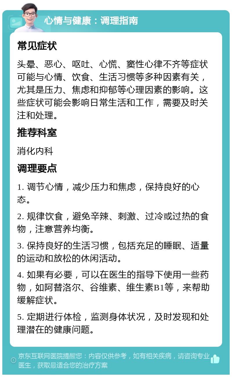 心情与健康：调理指南 常见症状 头晕、恶心、呕吐、心慌、窦性心律不齐等症状可能与心情、饮食、生活习惯等多种因素有关，尤其是压力、焦虑和抑郁等心理因素的影响。这些症状可能会影响日常生活和工作，需要及时关注和处理。 推荐科室 消化内科 调理要点 1. 调节心情，减少压力和焦虑，保持良好的心态。 2. 规律饮食，避免辛辣、刺激、过冷或过热的食物，注意营养均衡。 3. 保持良好的生活习惯，包括充足的睡眠、适量的运动和放松的休闲活动。 4. 如果有必要，可以在医生的指导下使用一些药物，如阿替洛尔、谷维素、维生素B1等，来帮助缓解症状。 5. 定期进行体检，监测身体状况，及时发现和处理潜在的健康问题。