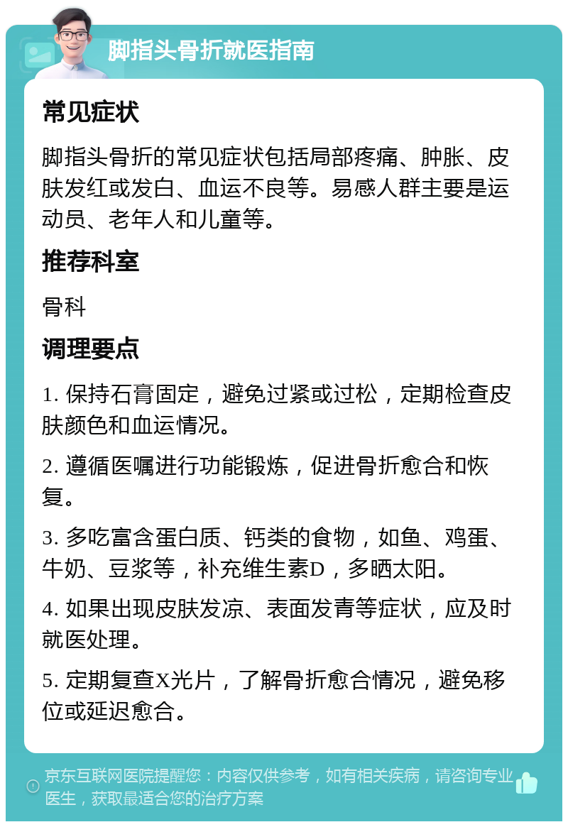 脚指头骨折就医指南 常见症状 脚指头骨折的常见症状包括局部疼痛、肿胀、皮肤发红或发白、血运不良等。易感人群主要是运动员、老年人和儿童等。 推荐科室 骨科 调理要点 1. 保持石膏固定，避免过紧或过松，定期检查皮肤颜色和血运情况。 2. 遵循医嘱进行功能锻炼，促进骨折愈合和恢复。 3. 多吃富含蛋白质、钙类的食物，如鱼、鸡蛋、牛奶、豆浆等，补充维生素D，多晒太阳。 4. 如果出现皮肤发凉、表面发青等症状，应及时就医处理。 5. 定期复查X光片，了解骨折愈合情况，避免移位或延迟愈合。