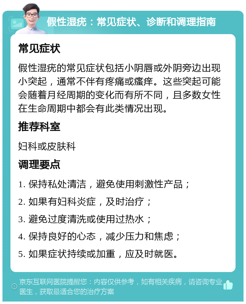 假性湿疣：常见症状、诊断和调理指南 常见症状 假性湿疣的常见症状包括小阴唇或外阴旁边出现小突起，通常不伴有疼痛或瘙痒。这些突起可能会随着月经周期的变化而有所不同，且多数女性在生命周期中都会有此类情况出现。 推荐科室 妇科或皮肤科 调理要点 1. 保持私处清洁，避免使用刺激性产品； 2. 如果有妇科炎症，及时治疗； 3. 避免过度清洗或使用过热水； 4. 保持良好的心态，减少压力和焦虑； 5. 如果症状持续或加重，应及时就医。