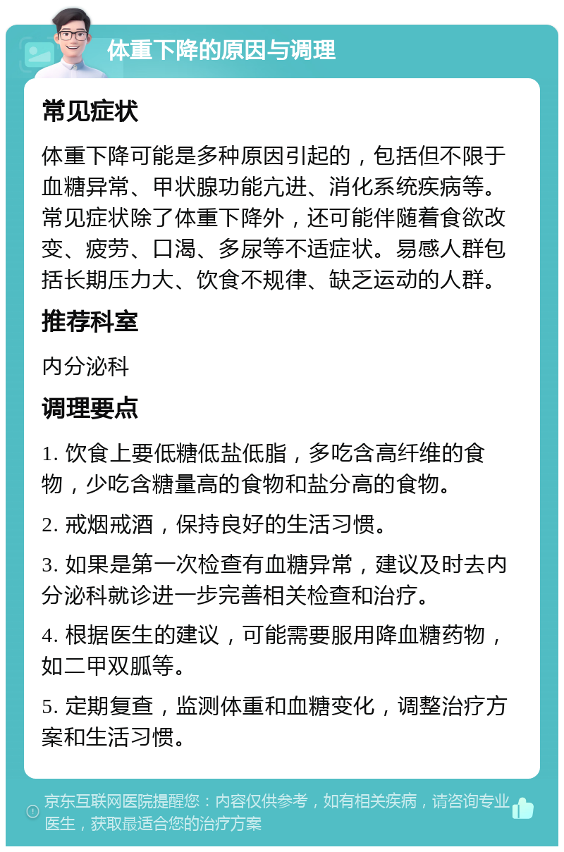 体重下降的原因与调理 常见症状 体重下降可能是多种原因引起的，包括但不限于血糖异常、甲状腺功能亢进、消化系统疾病等。常见症状除了体重下降外，还可能伴随着食欲改变、疲劳、口渴、多尿等不适症状。易感人群包括长期压力大、饮食不规律、缺乏运动的人群。 推荐科室 内分泌科 调理要点 1. 饮食上要低糖低盐低脂，多吃含高纤维的食物，少吃含糖量高的食物和盐分高的食物。 2. 戒烟戒酒，保持良好的生活习惯。 3. 如果是第一次检查有血糖异常，建议及时去内分泌科就诊进一步完善相关检查和治疗。 4. 根据医生的建议，可能需要服用降血糖药物，如二甲双胍等。 5. 定期复查，监测体重和血糖变化，调整治疗方案和生活习惯。