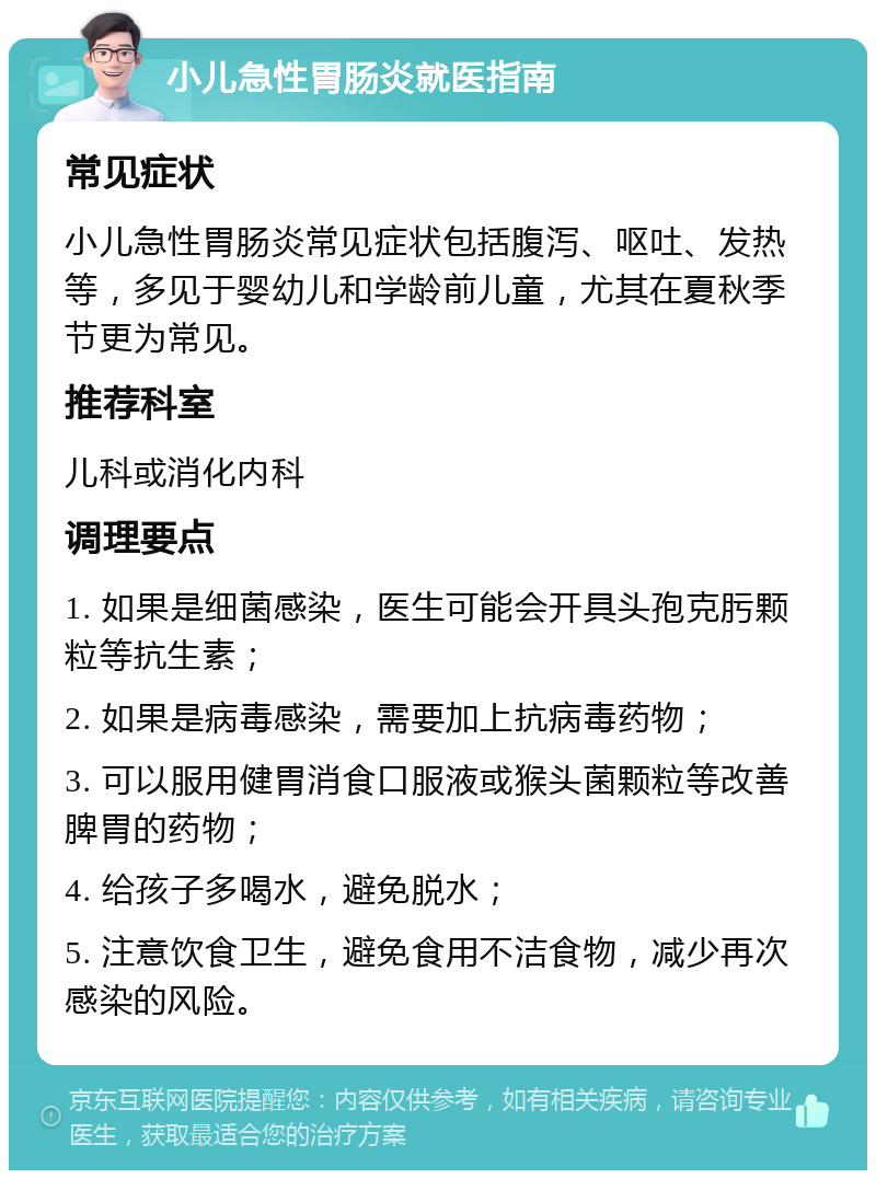 小儿急性胃肠炎就医指南 常见症状 小儿急性胃肠炎常见症状包括腹泻、呕吐、发热等，多见于婴幼儿和学龄前儿童，尤其在夏秋季节更为常见。 推荐科室 儿科或消化内科 调理要点 1. 如果是细菌感染，医生可能会开具头孢克肟颗粒等抗生素； 2. 如果是病毒感染，需要加上抗病毒药物； 3. 可以服用健胃消食口服液或猴头菌颗粒等改善脾胃的药物； 4. 给孩子多喝水，避免脱水； 5. 注意饮食卫生，避免食用不洁食物，减少再次感染的风险。