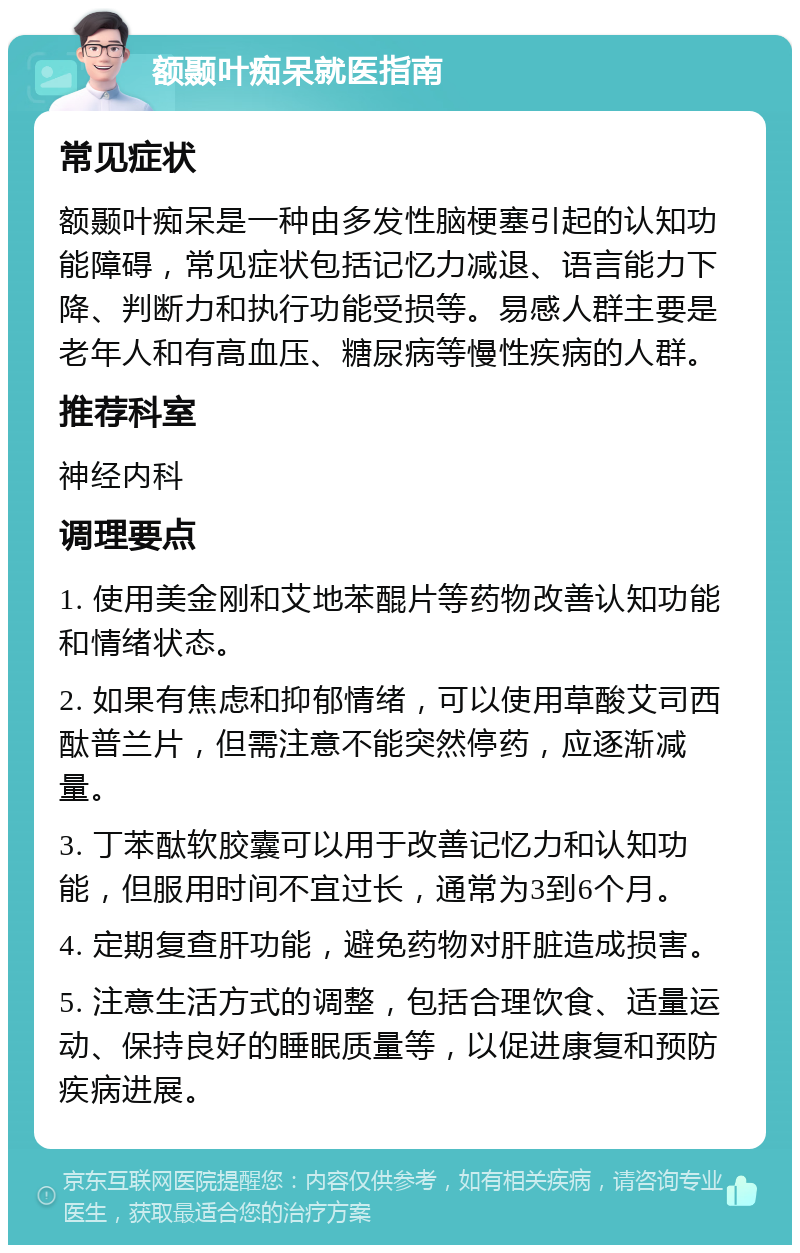 额颞叶痴呆就医指南 常见症状 额颞叶痴呆是一种由多发性脑梗塞引起的认知功能障碍，常见症状包括记忆力减退、语言能力下降、判断力和执行功能受损等。易感人群主要是老年人和有高血压、糖尿病等慢性疾病的人群。 推荐科室 神经内科 调理要点 1. 使用美金刚和艾地苯醌片等药物改善认知功能和情绪状态。 2. 如果有焦虑和抑郁情绪，可以使用草酸艾司西酞普兰片，但需注意不能突然停药，应逐渐减量。 3. 丁苯酞软胶囊可以用于改善记忆力和认知功能，但服用时间不宜过长，通常为3到6个月。 4. 定期复查肝功能，避免药物对肝脏造成损害。 5. 注意生活方式的调整，包括合理饮食、适量运动、保持良好的睡眠质量等，以促进康复和预防疾病进展。