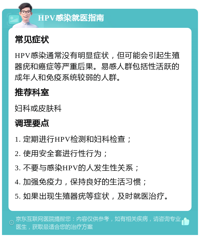 HPV感染就医指南 常见症状 HPV感染通常没有明显症状，但可能会引起生殖器疣和癌症等严重后果。易感人群包括性活跃的成年人和免疫系统较弱的人群。 推荐科室 妇科或皮肤科 调理要点 1. 定期进行HPV检测和妇科检查； 2. 使用安全套进行性行为； 3. 不要与感染HPV的人发生性关系； 4. 加强免疫力，保持良好的生活习惯； 5. 如果出现生殖器疣等症状，及时就医治疗。