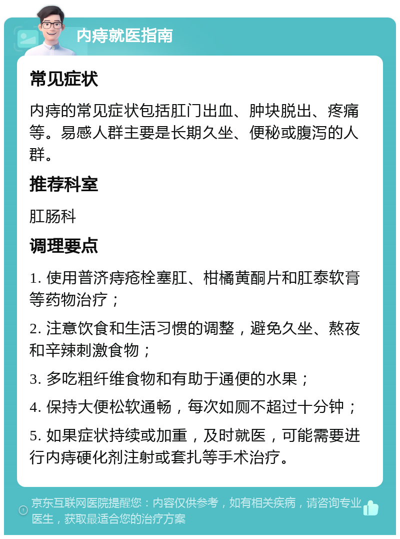 内痔就医指南 常见症状 内痔的常见症状包括肛门出血、肿块脱出、疼痛等。易感人群主要是长期久坐、便秘或腹泻的人群。 推荐科室 肛肠科 调理要点 1. 使用普济痔疮栓塞肛、柑橘黄酮片和肛泰软膏等药物治疗； 2. 注意饮食和生活习惯的调整，避免久坐、熬夜和辛辣刺激食物； 3. 多吃粗纤维食物和有助于通便的水果； 4. 保持大便松软通畅，每次如厕不超过十分钟； 5. 如果症状持续或加重，及时就医，可能需要进行内痔硬化剂注射或套扎等手术治疗。