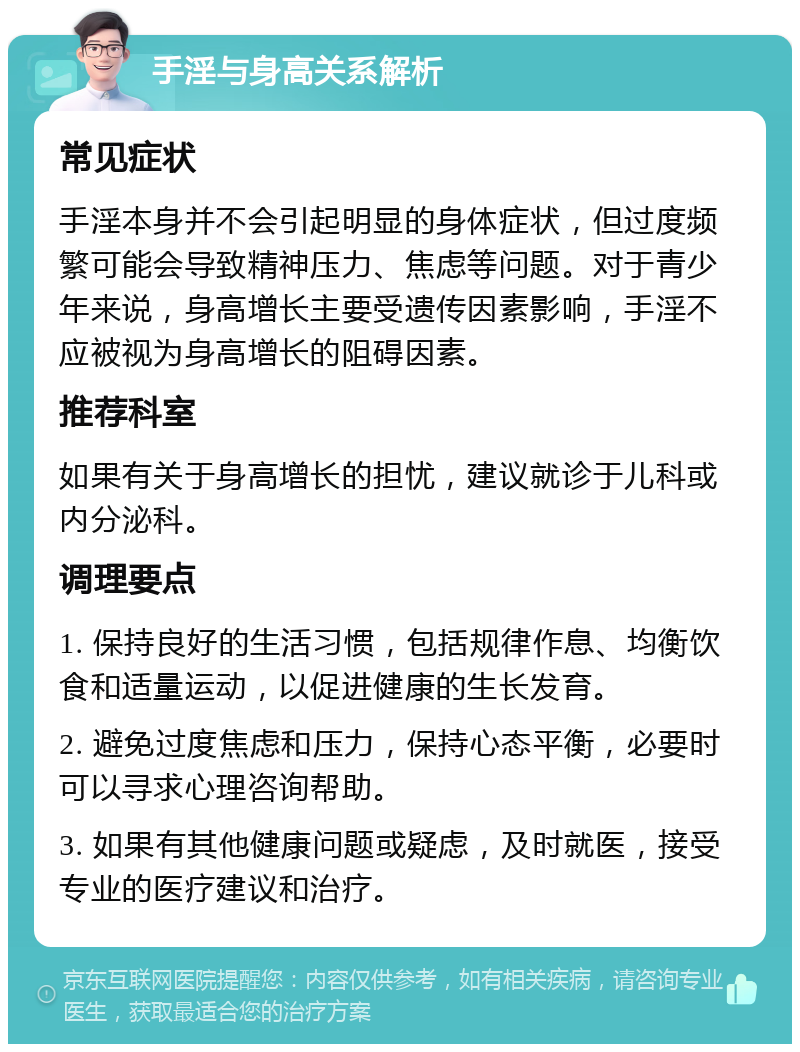 手淫与身高关系解析 常见症状 手淫本身并不会引起明显的身体症状，但过度频繁可能会导致精神压力、焦虑等问题。对于青少年来说，身高增长主要受遗传因素影响，手淫不应被视为身高增长的阻碍因素。 推荐科室 如果有关于身高增长的担忧，建议就诊于儿科或内分泌科。 调理要点 1. 保持良好的生活习惯，包括规律作息、均衡饮食和适量运动，以促进健康的生长发育。 2. 避免过度焦虑和压力，保持心态平衡，必要时可以寻求心理咨询帮助。 3. 如果有其他健康问题或疑虑，及时就医，接受专业的医疗建议和治疗。