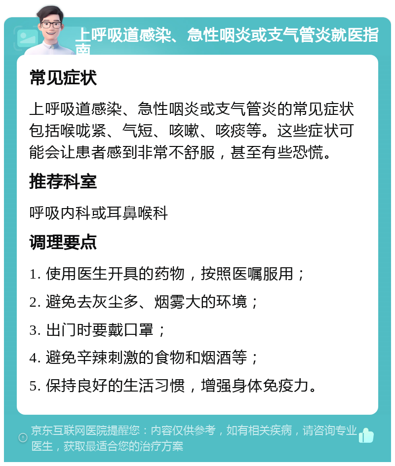 上呼吸道感染、急性咽炎或支气管炎就医指南 常见症状 上呼吸道感染、急性咽炎或支气管炎的常见症状包括喉咙紧、气短、咳嗽、咳痰等。这些症状可能会让患者感到非常不舒服，甚至有些恐慌。 推荐科室 呼吸内科或耳鼻喉科 调理要点 1. 使用医生开具的药物，按照医嘱服用； 2. 避免去灰尘多、烟雾大的环境； 3. 出门时要戴口罩； 4. 避免辛辣刺激的食物和烟酒等； 5. 保持良好的生活习惯，增强身体免疫力。