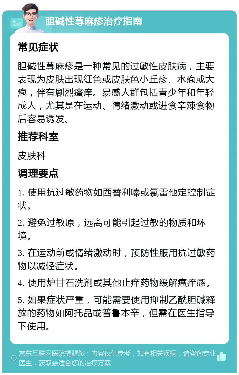 胆碱性荨麻疹治疗指南 常见症状 胆碱性荨麻疹是一种常见的过敏性皮肤病，主要表现为皮肤出现红色或皮肤色小丘疹、水疱或大疱，伴有剧烈瘙痒。易感人群包括青少年和年轻成人，尤其是在运动、情绪激动或进食辛辣食物后容易诱发。 推荐科室 皮肤科 调理要点 1. 使用抗过敏药物如西替利嗪或氯雷他定控制症状。 2. 避免过敏原，远离可能引起过敏的物质和环境。 3. 在运动前或情绪激动时，预防性服用抗过敏药物以减轻症状。 4. 使用炉甘石洗剂或其他止痒药物缓解瘙痒感。 5. 如果症状严重，可能需要使用抑制乙酰胆碱释放的药物如阿托品或普鲁本辛，但需在医生指导下使用。