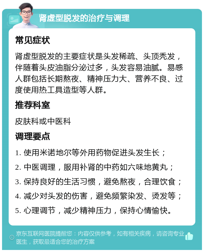 肾虚型脱发的治疗与调理 常见症状 肾虚型脱发的主要症状是头发稀疏、头顶秃发，伴随着头皮油脂分泌过多，头发容易油腻。易感人群包括长期熬夜、精神压力大、营养不良、过度使用热工具造型等人群。 推荐科室 皮肤科或中医科 调理要点 1. 使用米诺地尔等外用药物促进头发生长； 2. 中医调理，服用补肾的中药如六味地黄丸； 3. 保持良好的生活习惯，避免熬夜，合理饮食； 4. 减少对头发的伤害，避免频繁染发、烫发等； 5. 心理调节，减少精神压力，保持心情愉快。