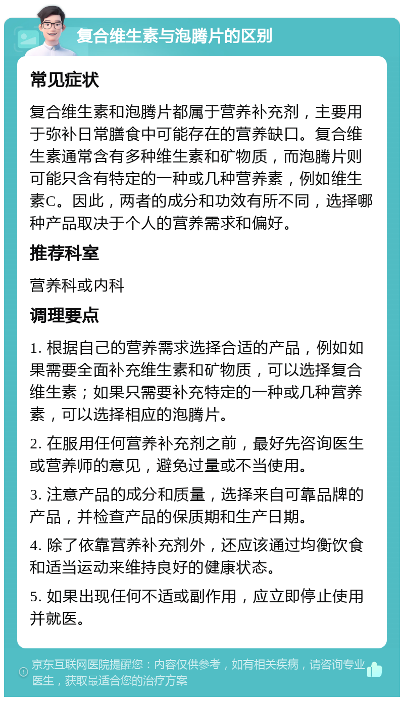 复合维生素与泡腾片的区别 常见症状 复合维生素和泡腾片都属于营养补充剂，主要用于弥补日常膳食中可能存在的营养缺口。复合维生素通常含有多种维生素和矿物质，而泡腾片则可能只含有特定的一种或几种营养素，例如维生素C。因此，两者的成分和功效有所不同，选择哪种产品取决于个人的营养需求和偏好。 推荐科室 营养科或内科 调理要点 1. 根据自己的营养需求选择合适的产品，例如如果需要全面补充维生素和矿物质，可以选择复合维生素；如果只需要补充特定的一种或几种营养素，可以选择相应的泡腾片。 2. 在服用任何营养补充剂之前，最好先咨询医生或营养师的意见，避免过量或不当使用。 3. 注意产品的成分和质量，选择来自可靠品牌的产品，并检查产品的保质期和生产日期。 4. 除了依靠营养补充剂外，还应该通过均衡饮食和适当运动来维持良好的健康状态。 5. 如果出现任何不适或副作用，应立即停止使用并就医。