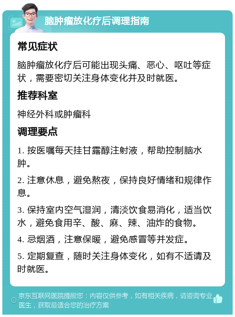 脑肿瘤放化疗后调理指南 常见症状 脑肿瘤放化疗后可能出现头痛、恶心、呕吐等症状，需要密切关注身体变化并及时就医。 推荐科室 神经外科或肿瘤科 调理要点 1. 按医嘱每天挂甘露醇注射液，帮助控制脑水肿。 2. 注意休息，避免熬夜，保持良好情绪和规律作息。 3. 保持室内空气湿润，清淡饮食易消化，适当饮水，避免食用辛、酸、麻、辣、油炸的食物。 4. 忌烟酒，注意保暖，避免感冒等并发症。 5. 定期复查，随时关注身体变化，如有不适请及时就医。