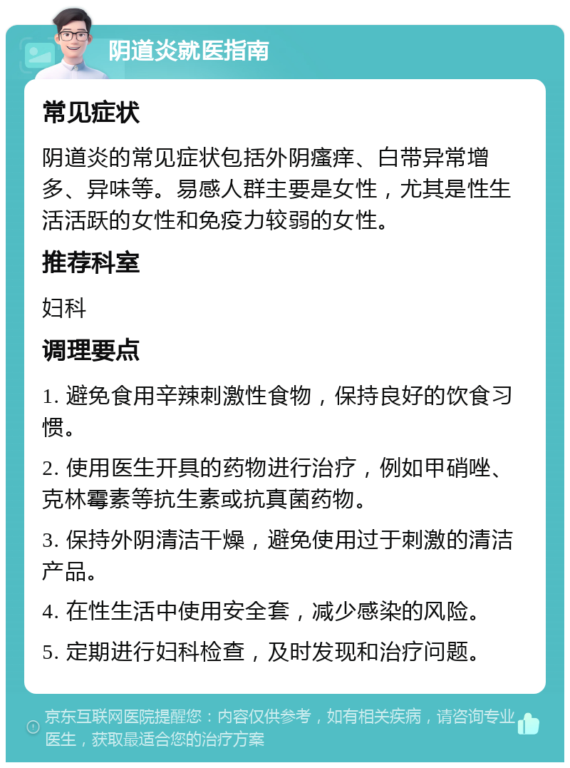 阴道炎就医指南 常见症状 阴道炎的常见症状包括外阴瘙痒、白带异常增多、异味等。易感人群主要是女性，尤其是性生活活跃的女性和免疫力较弱的女性。 推荐科室 妇科 调理要点 1. 避免食用辛辣刺激性食物，保持良好的饮食习惯。 2. 使用医生开具的药物进行治疗，例如甲硝唑、克林霉素等抗生素或抗真菌药物。 3. 保持外阴清洁干燥，避免使用过于刺激的清洁产品。 4. 在性生活中使用安全套，减少感染的风险。 5. 定期进行妇科检查，及时发现和治疗问题。