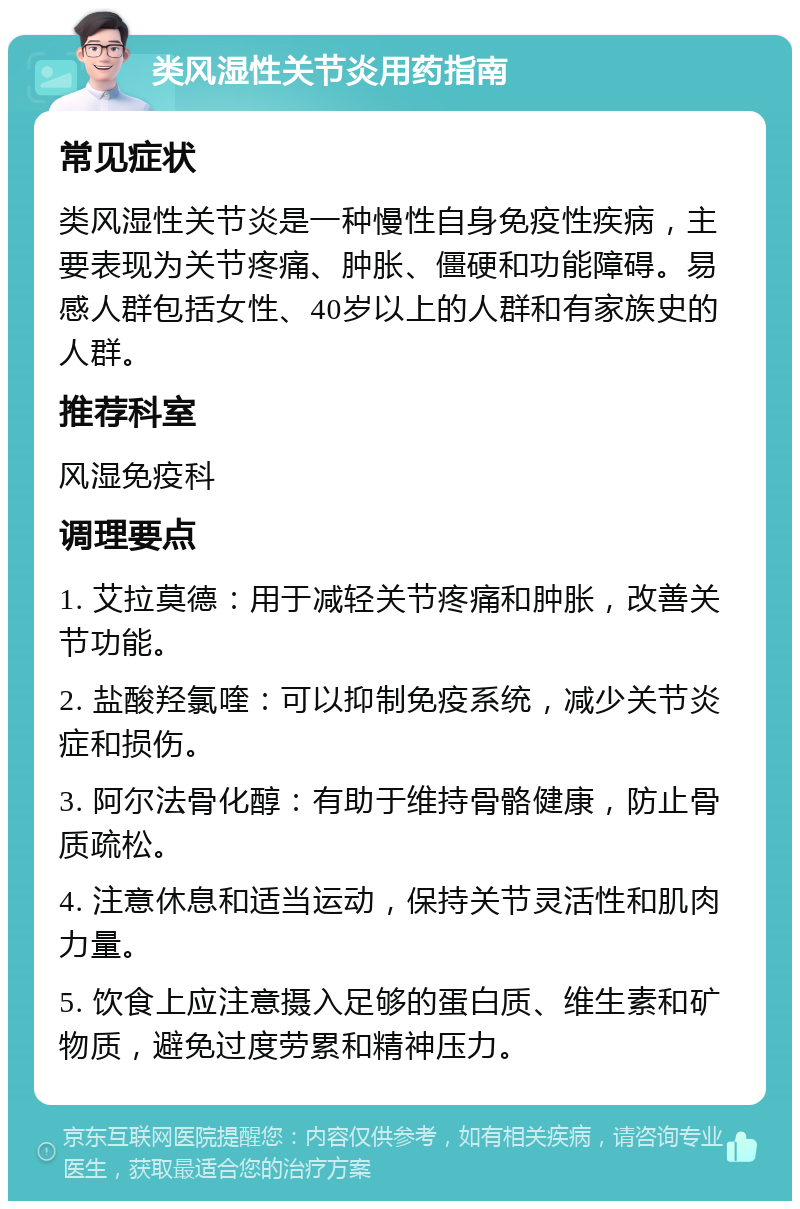 类风湿性关节炎用药指南 常见症状 类风湿性关节炎是一种慢性自身免疫性疾病，主要表现为关节疼痛、肿胀、僵硬和功能障碍。易感人群包括女性、40岁以上的人群和有家族史的人群。 推荐科室 风湿免疫科 调理要点 1. 艾拉莫德：用于减轻关节疼痛和肿胀，改善关节功能。 2. 盐酸羟氯喹：可以抑制免疫系统，减少关节炎症和损伤。 3. 阿尔法骨化醇：有助于维持骨骼健康，防止骨质疏松。 4. 注意休息和适当运动，保持关节灵活性和肌肉力量。 5. 饮食上应注意摄入足够的蛋白质、维生素和矿物质，避免过度劳累和精神压力。