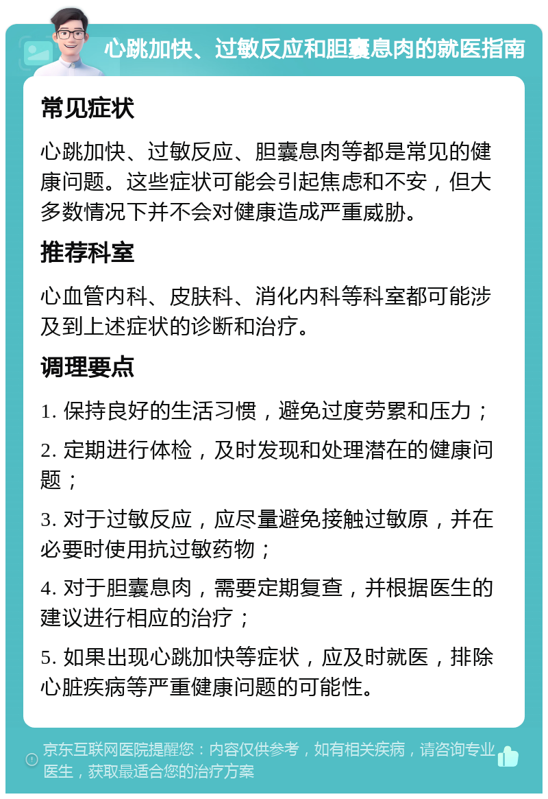 心跳加快、过敏反应和胆囊息肉的就医指南 常见症状 心跳加快、过敏反应、胆囊息肉等都是常见的健康问题。这些症状可能会引起焦虑和不安，但大多数情况下并不会对健康造成严重威胁。 推荐科室 心血管内科、皮肤科、消化内科等科室都可能涉及到上述症状的诊断和治疗。 调理要点 1. 保持良好的生活习惯，避免过度劳累和压力； 2. 定期进行体检，及时发现和处理潜在的健康问题； 3. 对于过敏反应，应尽量避免接触过敏原，并在必要时使用抗过敏药物； 4. 对于胆囊息肉，需要定期复查，并根据医生的建议进行相应的治疗； 5. 如果出现心跳加快等症状，应及时就医，排除心脏疾病等严重健康问题的可能性。