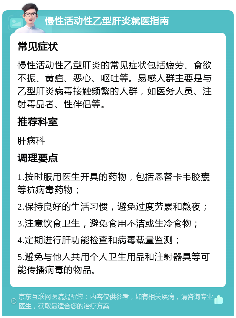 慢性活动性乙型肝炎就医指南 常见症状 慢性活动性乙型肝炎的常见症状包括疲劳、食欲不振、黄疸、恶心、呕吐等。易感人群主要是与乙型肝炎病毒接触频繁的人群，如医务人员、注射毒品者、性伴侣等。 推荐科室 肝病科 调理要点 1.按时服用医生开具的药物，包括恩替卡韦胶囊等抗病毒药物； 2.保持良好的生活习惯，避免过度劳累和熬夜； 3.注意饮食卫生，避免食用不洁或生冷食物； 4.定期进行肝功能检查和病毒载量监测； 5.避免与他人共用个人卫生用品和注射器具等可能传播病毒的物品。