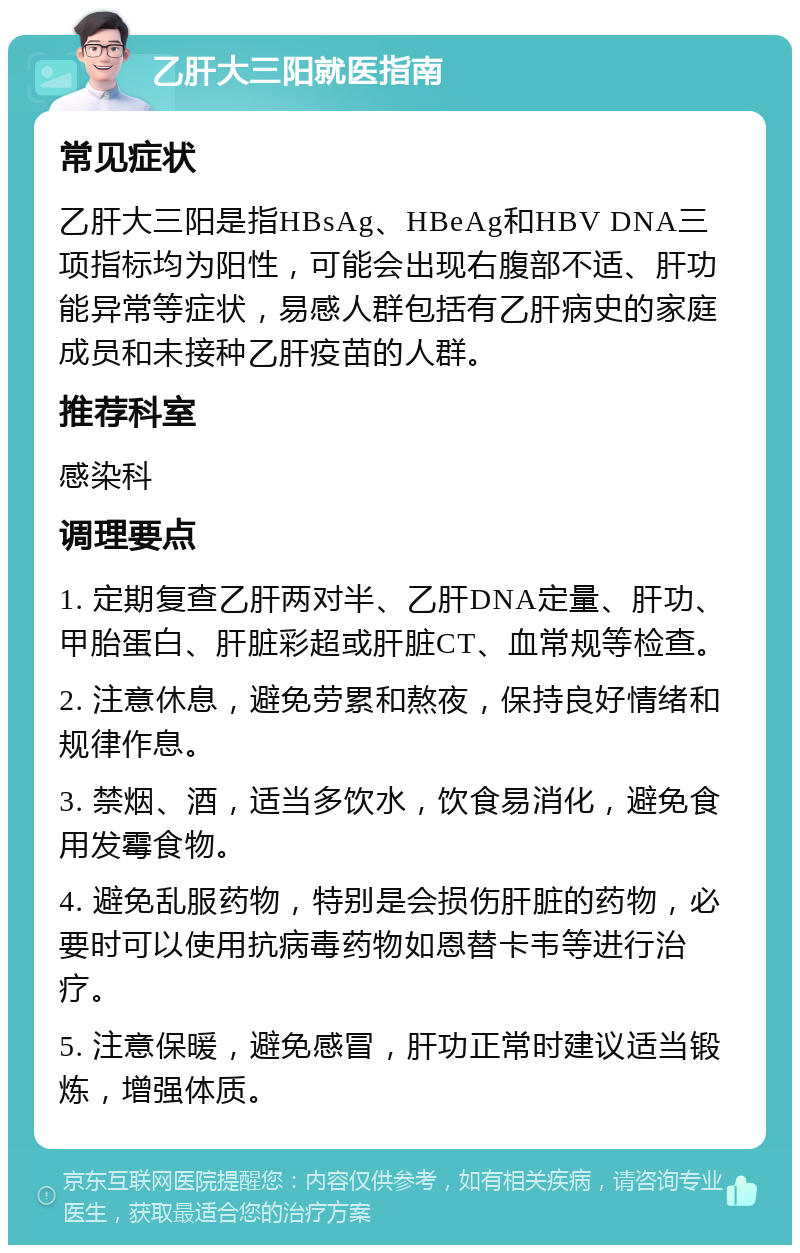 乙肝大三阳就医指南 常见症状 乙肝大三阳是指HBsAg、HBeAg和HBV DNA三项指标均为阳性，可能会出现右腹部不适、肝功能异常等症状，易感人群包括有乙肝病史的家庭成员和未接种乙肝疫苗的人群。 推荐科室 感染科 调理要点 1. 定期复查乙肝两对半、乙肝DNA定量、肝功、甲胎蛋白、肝脏彩超或肝脏CT、血常规等检查。 2. 注意休息，避免劳累和熬夜，保持良好情绪和规律作息。 3. 禁烟、酒，适当多饮水，饮食易消化，避免食用发霉食物。 4. 避免乱服药物，特别是会损伤肝脏的药物，必要时可以使用抗病毒药物如恩替卡韦等进行治疗。 5. 注意保暖，避免感冒，肝功正常时建议适当锻炼，增强体质。