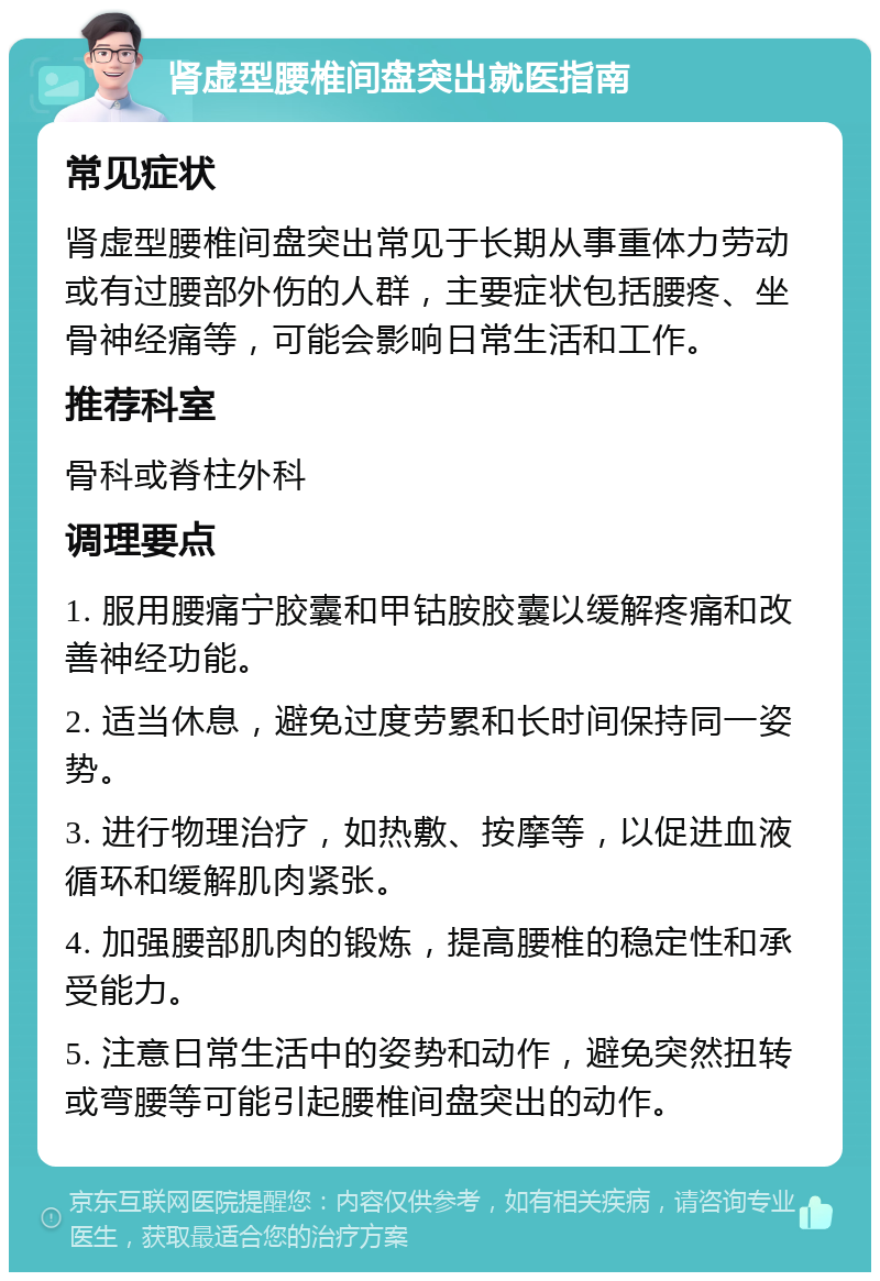 肾虚型腰椎间盘突出就医指南 常见症状 肾虚型腰椎间盘突出常见于长期从事重体力劳动或有过腰部外伤的人群，主要症状包括腰疼、坐骨神经痛等，可能会影响日常生活和工作。 推荐科室 骨科或脊柱外科 调理要点 1. 服用腰痛宁胶囊和甲钴胺胶囊以缓解疼痛和改善神经功能。 2. 适当休息，避免过度劳累和长时间保持同一姿势。 3. 进行物理治疗，如热敷、按摩等，以促进血液循环和缓解肌肉紧张。 4. 加强腰部肌肉的锻炼，提高腰椎的稳定性和承受能力。 5. 注意日常生活中的姿势和动作，避免突然扭转或弯腰等可能引起腰椎间盘突出的动作。