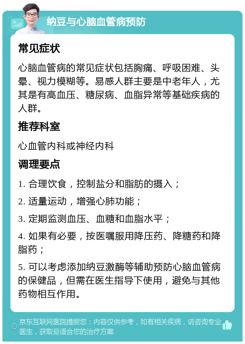 纳豆与心脑血管病预防 常见症状 心脑血管病的常见症状包括胸痛、呼吸困难、头晕、视力模糊等。易感人群主要是中老年人，尤其是有高血压、糖尿病、血脂异常等基础疾病的人群。 推荐科室 心血管内科或神经内科 调理要点 1. 合理饮食，控制盐分和脂肪的摄入； 2. 适量运动，增强心肺功能； 3. 定期监测血压、血糖和血脂水平； 4. 如果有必要，按医嘱服用降压药、降糖药和降脂药； 5. 可以考虑添加纳豆激酶等辅助预防心脑血管病的保健品，但需在医生指导下使用，避免与其他药物相互作用。