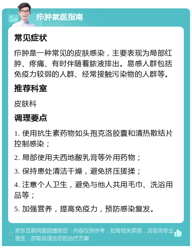 疖肿就医指南 常见症状 疖肿是一种常见的皮肤感染，主要表现为局部红肿、疼痛、有时伴随着脓液排出。易感人群包括免疫力较弱的人群、经常接触污染物的人群等。 推荐科室 皮肤科 调理要点 1. 使用抗生素药物如头孢克洛胶囊和清热散结片控制感染； 2. 局部使用夫西地酸乳膏等外用药物； 3. 保持患处清洁干燥，避免挤压搓揉； 4. 注意个人卫生，避免与他人共用毛巾、洗浴用品等； 5. 加强营养，提高免疫力，预防感染复发。