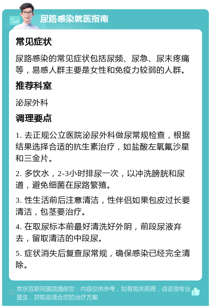 尿路感染就医指南 常见症状 尿路感染的常见症状包括尿频、尿急、尿末疼痛等，易感人群主要是女性和免疫力较弱的人群。 推荐科室 泌尿外科 调理要点 1. 去正规公立医院泌尿外科做尿常规检查，根据结果选择合适的抗生素治疗，如盐酸左氧氟沙星和三金片。 2. 多饮水，2-3小时排尿一次，以冲洗膀胱和尿道，避免细菌在尿路繁殖。 3. 性生活前后注意清洁，性伴侣如果包皮过长要清洁，包茎要治疗。 4. 在取尿标本前最好清洗好外阴，前段尿液弃去，留取清洁的中段尿。 5. 症状消失后复查尿常规，确保感染已经完全清除。