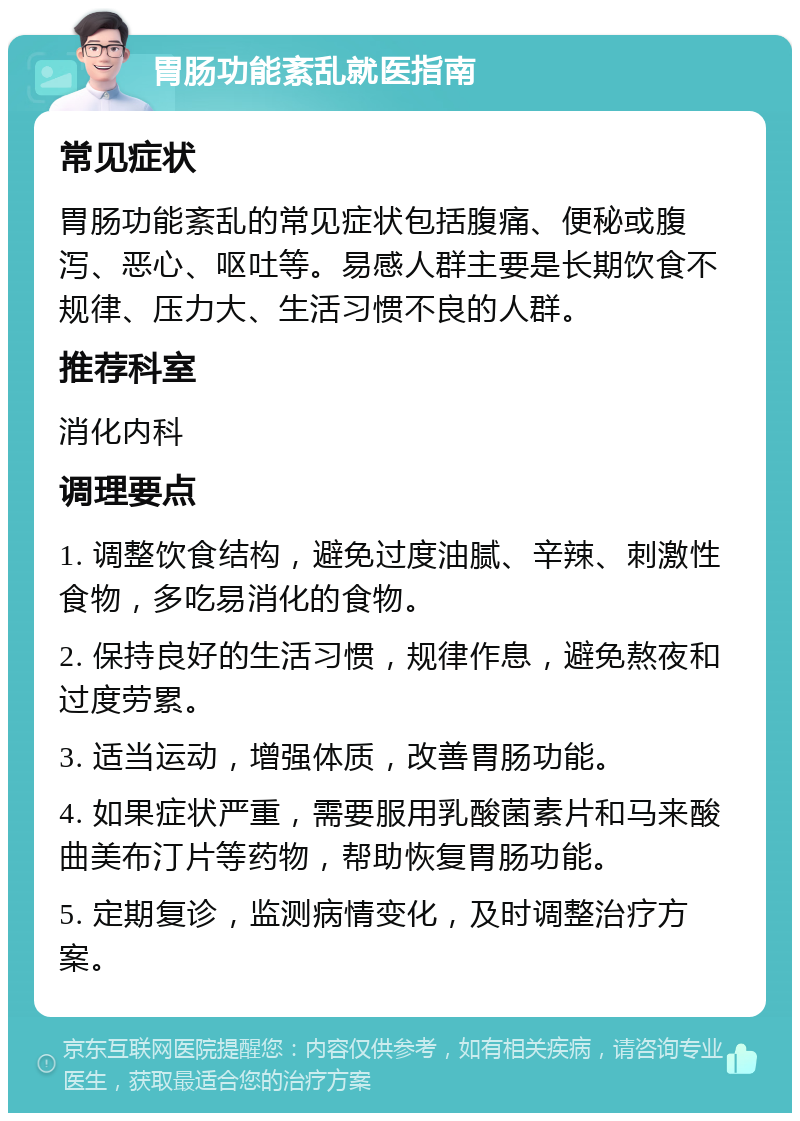 胃肠功能紊乱就医指南 常见症状 胃肠功能紊乱的常见症状包括腹痛、便秘或腹泻、恶心、呕吐等。易感人群主要是长期饮食不规律、压力大、生活习惯不良的人群。 推荐科室 消化内科 调理要点 1. 调整饮食结构，避免过度油腻、辛辣、刺激性食物，多吃易消化的食物。 2. 保持良好的生活习惯，规律作息，避免熬夜和过度劳累。 3. 适当运动，增强体质，改善胃肠功能。 4. 如果症状严重，需要服用乳酸菌素片和马来酸曲美布汀片等药物，帮助恢复胃肠功能。 5. 定期复诊，监测病情变化，及时调整治疗方案。