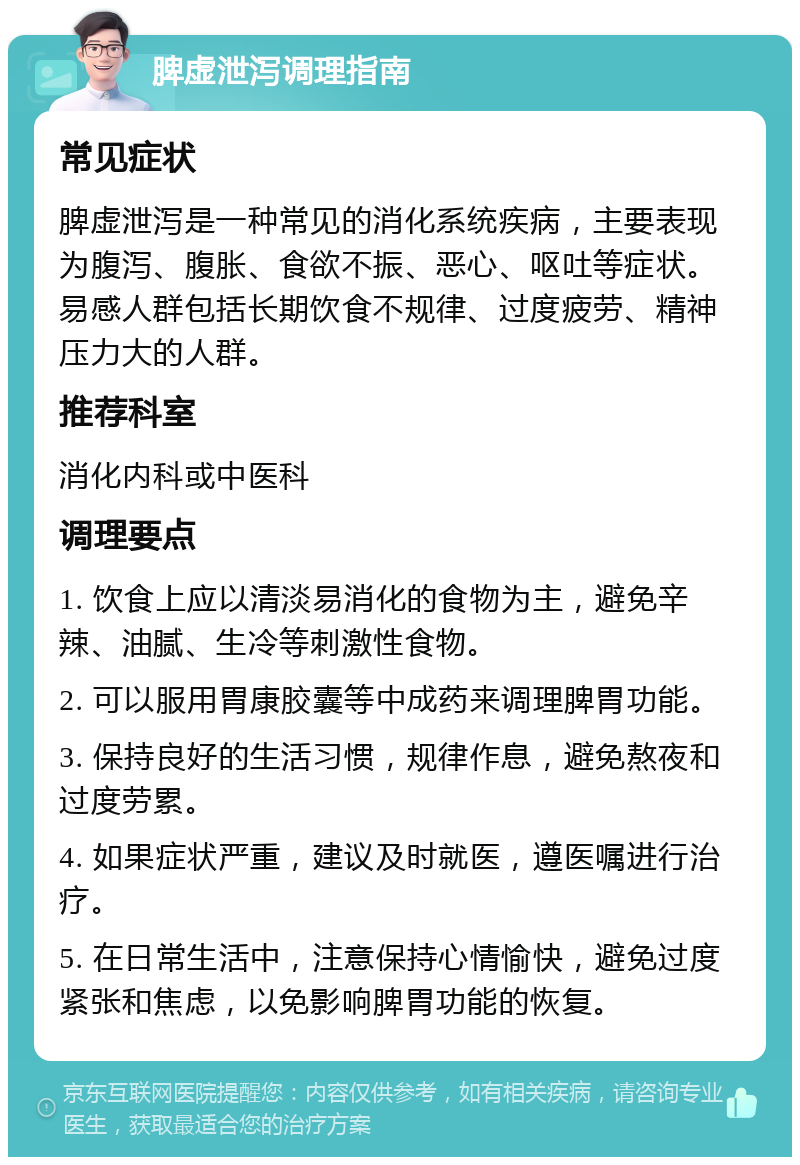 脾虚泄泻调理指南 常见症状 脾虚泄泻是一种常见的消化系统疾病，主要表现为腹泻、腹胀、食欲不振、恶心、呕吐等症状。易感人群包括长期饮食不规律、过度疲劳、精神压力大的人群。 推荐科室 消化内科或中医科 调理要点 1. 饮食上应以清淡易消化的食物为主，避免辛辣、油腻、生冷等刺激性食物。 2. 可以服用胃康胶囊等中成药来调理脾胃功能。 3. 保持良好的生活习惯，规律作息，避免熬夜和过度劳累。 4. 如果症状严重，建议及时就医，遵医嘱进行治疗。 5. 在日常生活中，注意保持心情愉快，避免过度紧张和焦虑，以免影响脾胃功能的恢复。