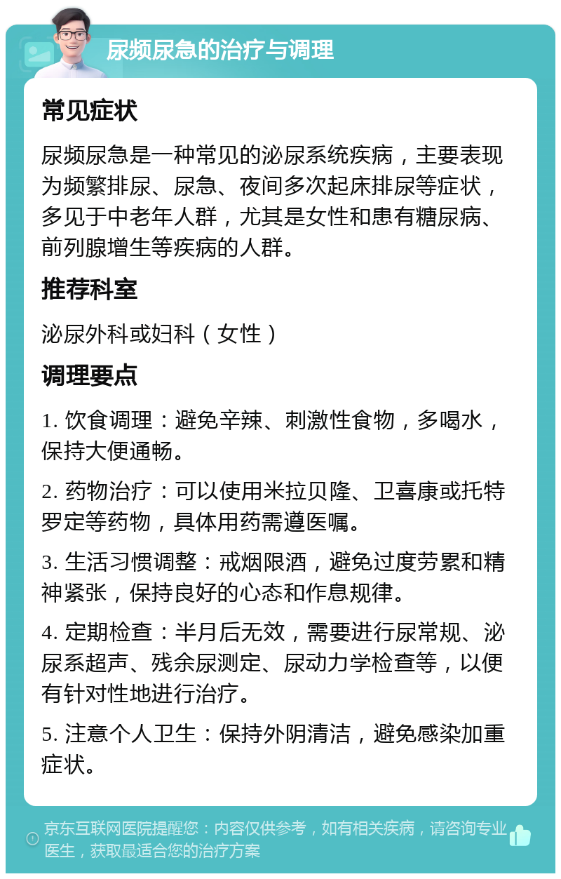 尿频尿急的治疗与调理 常见症状 尿频尿急是一种常见的泌尿系统疾病，主要表现为频繁排尿、尿急、夜间多次起床排尿等症状，多见于中老年人群，尤其是女性和患有糖尿病、前列腺增生等疾病的人群。 推荐科室 泌尿外科或妇科（女性） 调理要点 1. 饮食调理：避免辛辣、刺激性食物，多喝水，保持大便通畅。 2. 药物治疗：可以使用米拉贝隆、卫喜康或托特罗定等药物，具体用药需遵医嘱。 3. 生活习惯调整：戒烟限酒，避免过度劳累和精神紧张，保持良好的心态和作息规律。 4. 定期检查：半月后无效，需要进行尿常规、泌尿系超声、残余尿测定、尿动力学检查等，以便有针对性地进行治疗。 5. 注意个人卫生：保持外阴清洁，避免感染加重症状。