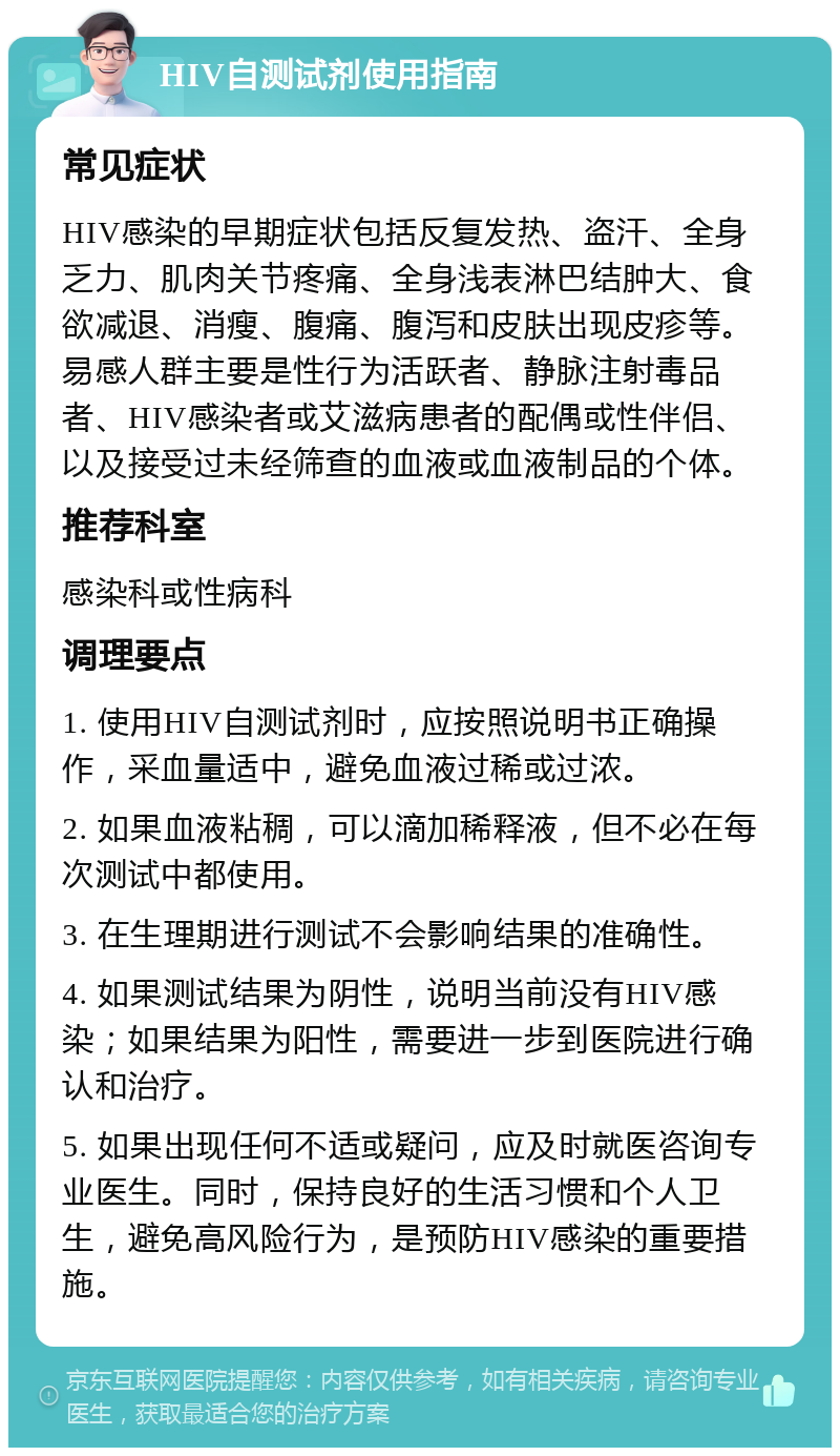 HIV自测试剂使用指南 常见症状 HIV感染的早期症状包括反复发热、盗汗、全身乏力、肌肉关节疼痛、全身浅表淋巴结肿大、食欲减退、消瘦、腹痛、腹泻和皮肤出现皮疹等。易感人群主要是性行为活跃者、静脉注射毒品者、HIV感染者或艾滋病患者的配偶或性伴侣、以及接受过未经筛查的血液或血液制品的个体。 推荐科室 感染科或性病科 调理要点 1. 使用HIV自测试剂时，应按照说明书正确操作，采血量适中，避免血液过稀或过浓。 2. 如果血液粘稠，可以滴加稀释液，但不必在每次测试中都使用。 3. 在生理期进行测试不会影响结果的准确性。 4. 如果测试结果为阴性，说明当前没有HIV感染；如果结果为阳性，需要进一步到医院进行确认和治疗。 5. 如果出现任何不适或疑问，应及时就医咨询专业医生。同时，保持良好的生活习惯和个人卫生，避免高风险行为，是预防HIV感染的重要措施。