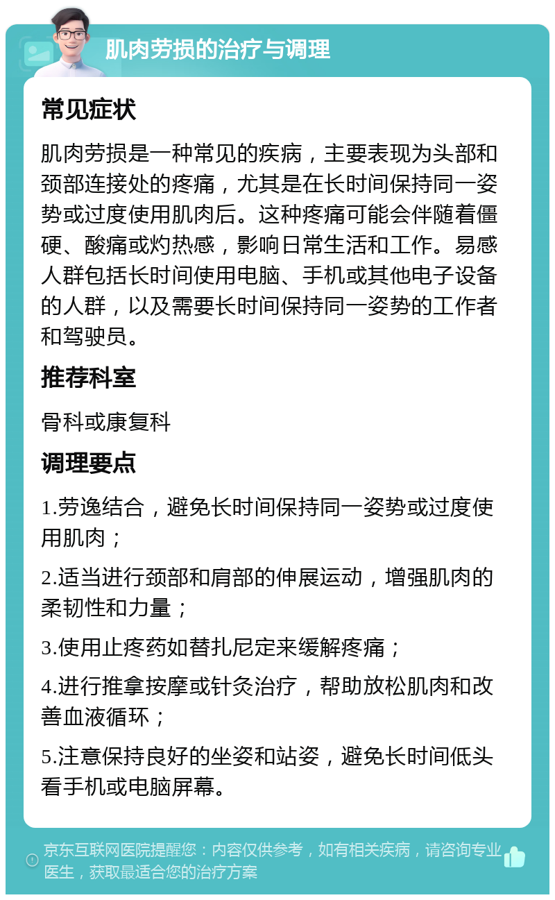 肌肉劳损的治疗与调理 常见症状 肌肉劳损是一种常见的疾病，主要表现为头部和颈部连接处的疼痛，尤其是在长时间保持同一姿势或过度使用肌肉后。这种疼痛可能会伴随着僵硬、酸痛或灼热感，影响日常生活和工作。易感人群包括长时间使用电脑、手机或其他电子设备的人群，以及需要长时间保持同一姿势的工作者和驾驶员。 推荐科室 骨科或康复科 调理要点 1.劳逸结合，避免长时间保持同一姿势或过度使用肌肉； 2.适当进行颈部和肩部的伸展运动，增强肌肉的柔韧性和力量； 3.使用止疼药如替扎尼定来缓解疼痛； 4.进行推拿按摩或针灸治疗，帮助放松肌肉和改善血液循环； 5.注意保持良好的坐姿和站姿，避免长时间低头看手机或电脑屏幕。