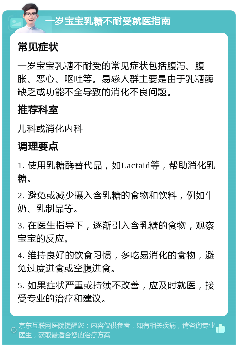 一岁宝宝乳糖不耐受就医指南 常见症状 一岁宝宝乳糖不耐受的常见症状包括腹泻、腹胀、恶心、呕吐等。易感人群主要是由于乳糖酶缺乏或功能不全导致的消化不良问题。 推荐科室 儿科或消化内科 调理要点 1. 使用乳糖酶替代品，如Lactaid等，帮助消化乳糖。 2. 避免或减少摄入含乳糖的食物和饮料，例如牛奶、乳制品等。 3. 在医生指导下，逐渐引入含乳糖的食物，观察宝宝的反应。 4. 维持良好的饮食习惯，多吃易消化的食物，避免过度进食或空腹进食。 5. 如果症状严重或持续不改善，应及时就医，接受专业的治疗和建议。