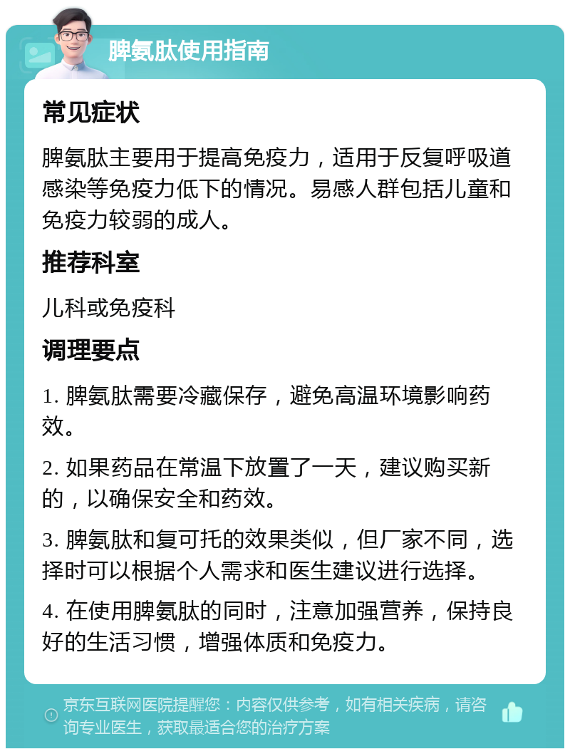 脾氨肽使用指南 常见症状 脾氨肽主要用于提高免疫力，适用于反复呼吸道感染等免疫力低下的情况。易感人群包括儿童和免疫力较弱的成人。 推荐科室 儿科或免疫科 调理要点 1. 脾氨肽需要冷藏保存，避免高温环境影响药效。 2. 如果药品在常温下放置了一天，建议购买新的，以确保安全和药效。 3. 脾氨肽和复可托的效果类似，但厂家不同，选择时可以根据个人需求和医生建议进行选择。 4. 在使用脾氨肽的同时，注意加强营养，保持良好的生活习惯，增强体质和免疫力。