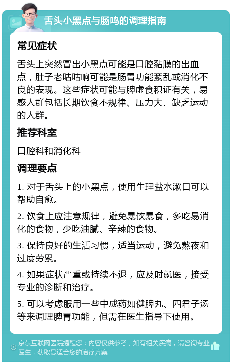 舌头小黑点与肠鸣的调理指南 常见症状 舌头上突然冒出小黑点可能是口腔黏膜的出血点，肚子老咕咕响可能是肠胃功能紊乱或消化不良的表现。这些症状可能与脾虚食积证有关，易感人群包括长期饮食不规律、压力大、缺乏运动的人群。 推荐科室 口腔科和消化科 调理要点 1. 对于舌头上的小黑点，使用生理盐水漱口可以帮助自愈。 2. 饮食上应注意规律，避免暴饮暴食，多吃易消化的食物，少吃油腻、辛辣的食物。 3. 保持良好的生活习惯，适当运动，避免熬夜和过度劳累。 4. 如果症状严重或持续不退，应及时就医，接受专业的诊断和治疗。 5. 可以考虑服用一些中成药如健脾丸、四君子汤等来调理脾胃功能，但需在医生指导下使用。