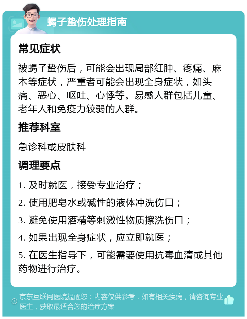 蝎子蛰伤处理指南 常见症状 被蝎子蛰伤后，可能会出现局部红肿、疼痛、麻木等症状，严重者可能会出现全身症状，如头痛、恶心、呕吐、心悸等。易感人群包括儿童、老年人和免疫力较弱的人群。 推荐科室 急诊科或皮肤科 调理要点 1. 及时就医，接受专业治疗； 2. 使用肥皂水或碱性的液体冲洗伤口； 3. 避免使用酒精等刺激性物质擦洗伤口； 4. 如果出现全身症状，应立即就医； 5. 在医生指导下，可能需要使用抗毒血清或其他药物进行治疗。