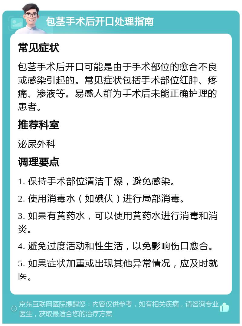 包茎手术后开口处理指南 常见症状 包茎手术后开口可能是由于手术部位的愈合不良或感染引起的。常见症状包括手术部位红肿、疼痛、渗液等。易感人群为手术后未能正确护理的患者。 推荐科室 泌尿外科 调理要点 1. 保持手术部位清洁干燥，避免感染。 2. 使用消毒水（如碘伏）进行局部消毒。 3. 如果有黄药水，可以使用黄药水进行消毒和消炎。 4. 避免过度活动和性生活，以免影响伤口愈合。 5. 如果症状加重或出现其他异常情况，应及时就医。