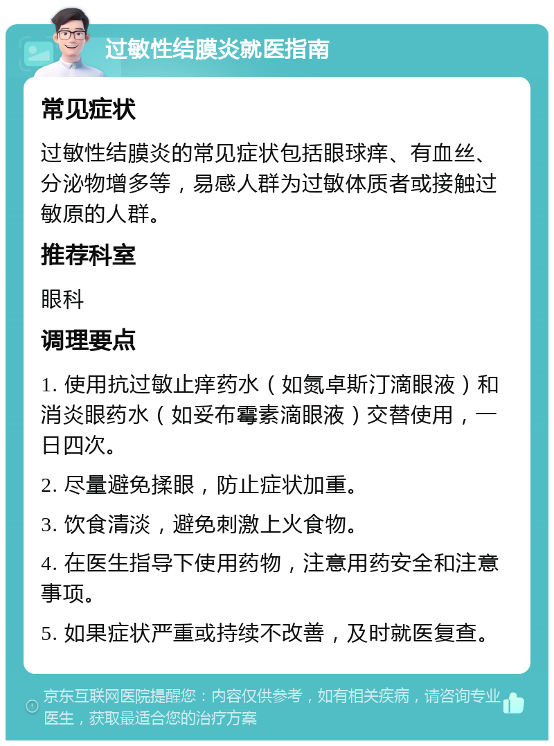 过敏性结膜炎就医指南 常见症状 过敏性结膜炎的常见症状包括眼球痒、有血丝、分泌物增多等，易感人群为过敏体质者或接触过敏原的人群。 推荐科室 眼科 调理要点 1. 使用抗过敏止痒药水（如氮卓斯汀滴眼液）和消炎眼药水（如妥布霉素滴眼液）交替使用，一日四次。 2. 尽量避免揉眼，防止症状加重。 3. 饮食清淡，避免刺激上火食物。 4. 在医生指导下使用药物，注意用药安全和注意事项。 5. 如果症状严重或持续不改善，及时就医复查。