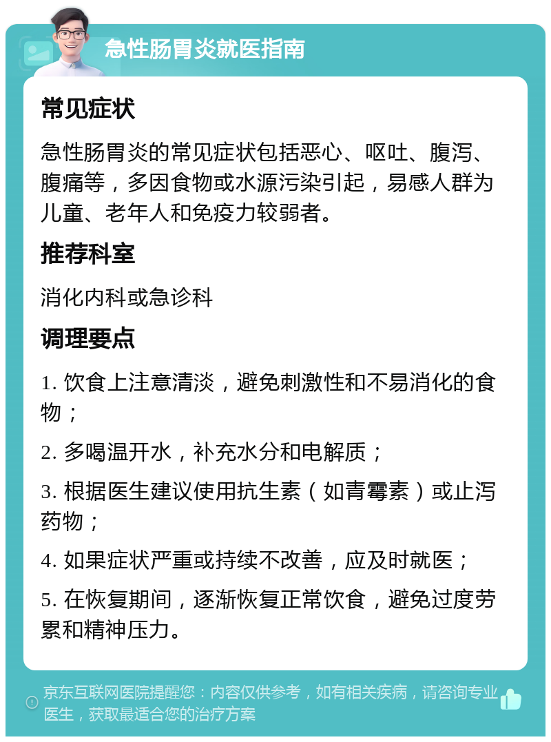 急性肠胃炎就医指南 常见症状 急性肠胃炎的常见症状包括恶心、呕吐、腹泻、腹痛等，多因食物或水源污染引起，易感人群为儿童、老年人和免疫力较弱者。 推荐科室 消化内科或急诊科 调理要点 1. 饮食上注意清淡，避免刺激性和不易消化的食物； 2. 多喝温开水，补充水分和电解质； 3. 根据医生建议使用抗生素（如青霉素）或止泻药物； 4. 如果症状严重或持续不改善，应及时就医； 5. 在恢复期间，逐渐恢复正常饮食，避免过度劳累和精神压力。