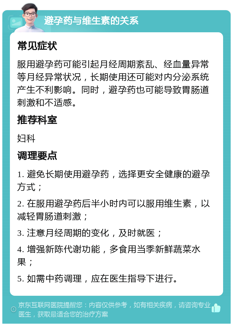 避孕药与维生素的关系 常见症状 服用避孕药可能引起月经周期紊乱、经血量异常等月经异常状况，长期使用还可能对内分泌系统产生不利影响。同时，避孕药也可能导致胃肠道刺激和不适感。 推荐科室 妇科 调理要点 1. 避免长期使用避孕药，选择更安全健康的避孕方式； 2. 在服用避孕药后半小时内可以服用维生素，以减轻胃肠道刺激； 3. 注意月经周期的变化，及时就医； 4. 增强新陈代谢功能，多食用当季新鲜蔬菜水果； 5. 如需中药调理，应在医生指导下进行。