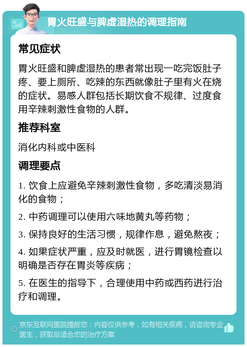 胃火旺盛与脾虚湿热的调理指南 常见症状 胃火旺盛和脾虚湿热的患者常出现一吃完饭肚子疼、要上厕所、吃辣的东西就像肚子里有火在烧的症状。易感人群包括长期饮食不规律、过度食用辛辣刺激性食物的人群。 推荐科室 消化内科或中医科 调理要点 1. 饮食上应避免辛辣刺激性食物，多吃清淡易消化的食物； 2. 中药调理可以使用六味地黄丸等药物； 3. 保持良好的生活习惯，规律作息，避免熬夜； 4. 如果症状严重，应及时就医，进行胃镜检查以明确是否存在胃炎等疾病； 5. 在医生的指导下，合理使用中药或西药进行治疗和调理。