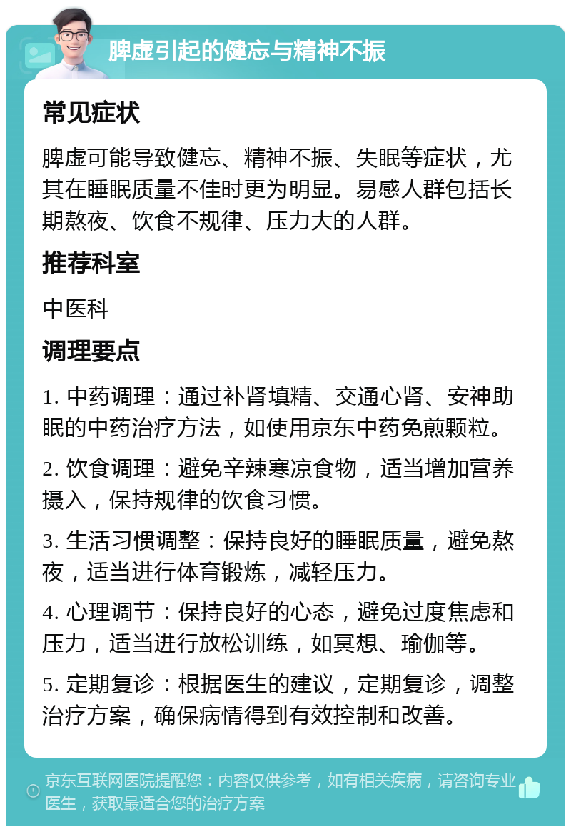 脾虚引起的健忘与精神不振 常见症状 脾虚可能导致健忘、精神不振、失眠等症状，尤其在睡眠质量不佳时更为明显。易感人群包括长期熬夜、饮食不规律、压力大的人群。 推荐科室 中医科 调理要点 1. 中药调理：通过补肾填精、交通心肾、安神助眠的中药治疗方法，如使用京东中药免煎颗粒。 2. 饮食调理：避免辛辣寒凉食物，适当增加营养摄入，保持规律的饮食习惯。 3. 生活习惯调整：保持良好的睡眠质量，避免熬夜，适当进行体育锻炼，减轻压力。 4. 心理调节：保持良好的心态，避免过度焦虑和压力，适当进行放松训练，如冥想、瑜伽等。 5. 定期复诊：根据医生的建议，定期复诊，调整治疗方案，确保病情得到有效控制和改善。