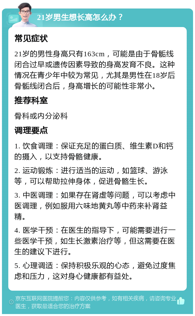 21岁男生想长高怎么办？ 常见症状 21岁的男性身高只有163cm，可能是由于骨骺线闭合过早或遗传因素导致的身高发育不良。这种情况在青少年中较为常见，尤其是男性在18岁后骨骺线闭合后，身高增长的可能性非常小。 推荐科室 骨科或内分泌科 调理要点 1. 饮食调理：保证充足的蛋白质、维生素D和钙的摄入，以支持骨骼健康。 2. 运动锻炼：进行适当的运动，如篮球、游泳等，可以帮助拉伸身体，促进骨骼生长。 3. 中医调理：如果存在肾虚等问题，可以考虑中医调理，例如服用六味地黄丸等中药来补肾益精。 4. 医学干预：在医生的指导下，可能需要进行一些医学干预，如生长激素治疗等，但这需要在医生的建议下进行。 5. 心理调适：保持积极乐观的心态，避免过度焦虑和压力，这对身心健康都有益处。