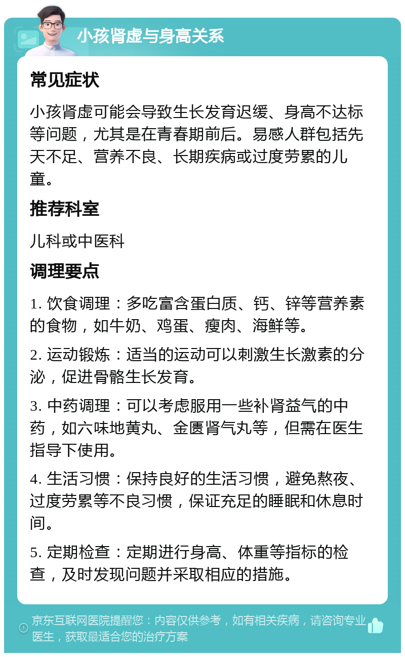 小孩肾虚与身高关系 常见症状 小孩肾虚可能会导致生长发育迟缓、身高不达标等问题，尤其是在青春期前后。易感人群包括先天不足、营养不良、长期疾病或过度劳累的儿童。 推荐科室 儿科或中医科 调理要点 1. 饮食调理：多吃富含蛋白质、钙、锌等营养素的食物，如牛奶、鸡蛋、瘦肉、海鲜等。 2. 运动锻炼：适当的运动可以刺激生长激素的分泌，促进骨骼生长发育。 3. 中药调理：可以考虑服用一些补肾益气的中药，如六味地黄丸、金匮肾气丸等，但需在医生指导下使用。 4. 生活习惯：保持良好的生活习惯，避免熬夜、过度劳累等不良习惯，保证充足的睡眠和休息时间。 5. 定期检查：定期进行身高、体重等指标的检查，及时发现问题并采取相应的措施。