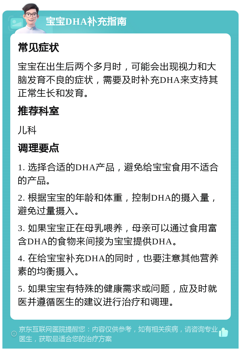 宝宝DHA补充指南 常见症状 宝宝在出生后两个多月时，可能会出现视力和大脑发育不良的症状，需要及时补充DHA来支持其正常生长和发育。 推荐科室 儿科 调理要点 1. 选择合适的DHA产品，避免给宝宝食用不适合的产品。 2. 根据宝宝的年龄和体重，控制DHA的摄入量，避免过量摄入。 3. 如果宝宝正在母乳喂养，母亲可以通过食用富含DHA的食物来间接为宝宝提供DHA。 4. 在给宝宝补充DHA的同时，也要注意其他营养素的均衡摄入。 5. 如果宝宝有特殊的健康需求或问题，应及时就医并遵循医生的建议进行治疗和调理。