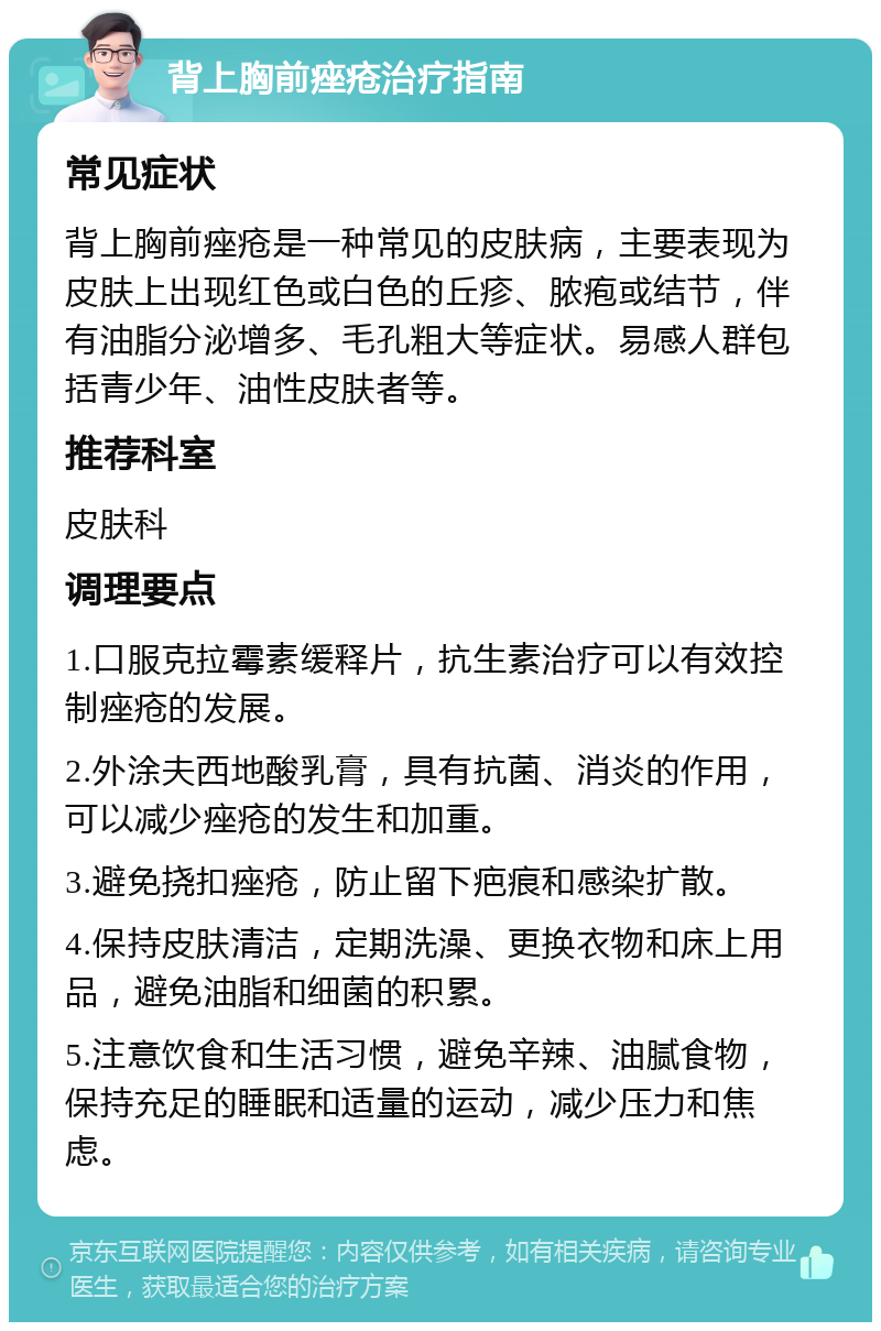 背上胸前痤疮治疗指南 常见症状 背上胸前痤疮是一种常见的皮肤病，主要表现为皮肤上出现红色或白色的丘疹、脓疱或结节，伴有油脂分泌增多、毛孔粗大等症状。易感人群包括青少年、油性皮肤者等。 推荐科室 皮肤科 调理要点 1.口服克拉霉素缓释片，抗生素治疗可以有效控制痤疮的发展。 2.外涂夫西地酸乳膏，具有抗菌、消炎的作用，可以减少痤疮的发生和加重。 3.避免挠扣痤疮，防止留下疤痕和感染扩散。 4.保持皮肤清洁，定期洗澡、更换衣物和床上用品，避免油脂和细菌的积累。 5.注意饮食和生活习惯，避免辛辣、油腻食物，保持充足的睡眠和适量的运动，减少压力和焦虑。